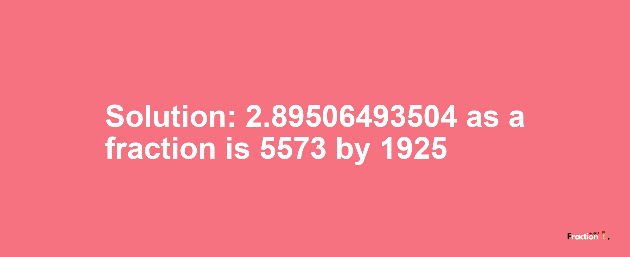 Solution:2.89506493504 as a fraction is 5573/1925